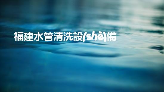 福建水管清洗設(shè)備釋放河流的秘密：改變水域淤泥問題的革新技術(shù)！